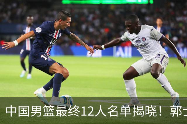 中国男篮最终12人名单揭晓！郭士强启用五锋战术，两名球员遗憾落选