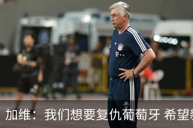 加维：我们想要复仇葡萄牙 希望新赛季和阿尔瓦雷斯当队友